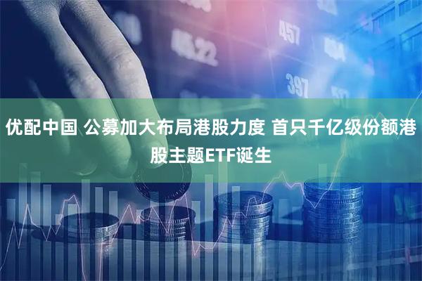 优配中国 公募加大布局港股力度 首只千亿级份额港股主题ETF诞生